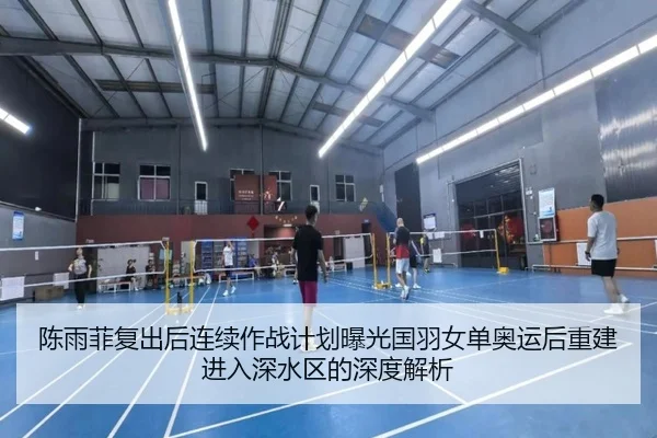 陈雨菲复出后连续作战计划曝光国羽女单奥运后重建进入深水区的深度解析