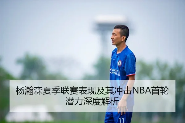 杨瀚森夏季联赛表现及其冲击NBA首轮潜力深度解析