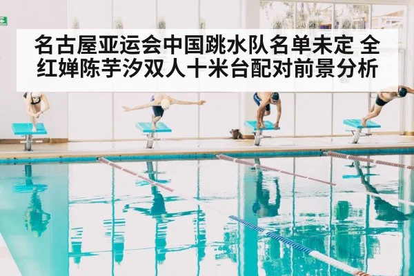 名古屋亚运会中国跳水队名单未定 全红婵陈芋汐双人十米台配对前景分析