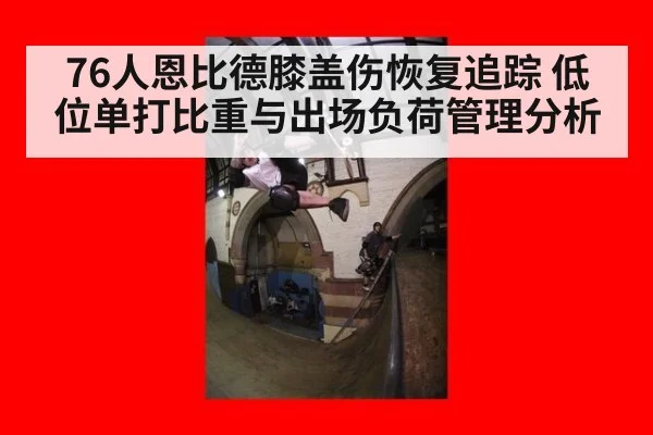 76人恩比德膝盖伤恢复追踪 低位单打比重与出场负荷管理分析