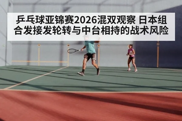 乒乓球亚锦赛2026混双观察 日本组合发接发轮转与中台相持的战术风险
